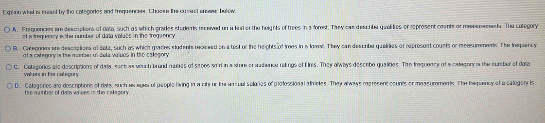 Explain what is meant by the categories and frequencies. Choose the correct answer below.
A. Frequencies are descriptions of data, such as which grades students received on a test or the heights of trees in a forest. They can describe qualities or represent counts or measurements. The category
of a frequency is the number of data values in the frequency.
B. Categories are descriptions of data, such as which grades students received on a test or the heights of trees in a forest. They can describe qualities or represent counts or measurements. The frequency
of a category is the number of data values in the category.
C. Categories are descriptions of data, such as which brand names of shoes sold in a store or audience ratings of films. They always describe qualities. The frequency of a category is the number of data
values in the category
D. Categories are descriptions of data, such as ages of people living in a city or the annual salaries of professional athletes. They always represent counts or measurements. The frequency of a category is
the number of data values in the category.