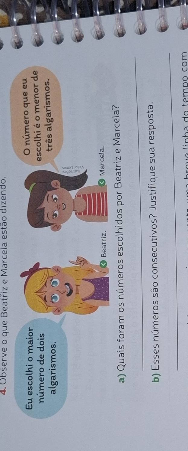 Observe o que Beatřiz e Marcela estão dizendo. 
Eu escolhi o maior 
O número que eu 
número de dois 
escolhi é o menor de 
algarismos. 
três algarismos. 
Beatriz. Marcela. 
a) Quais foram os números escolhidos por Beatriz e Marcela? 
_ 
b) Esses números são consecutivos? Justifique sua resposta. 
_ 
p e e linha do temão com