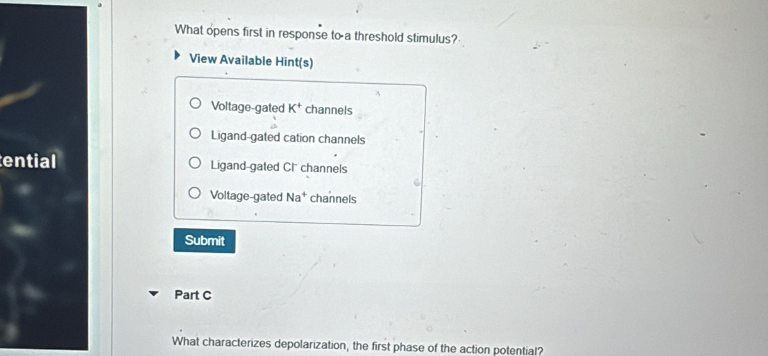 What opens first in response to a threshold stimulus?
View Available Hint(s)
Voltage-gated K^+ channels
Ligand-gated cation channels
ential Ligand-gated CI channels
Voltage-gated Na^+ channels
Submit
Part C
What characterizes depolarization, the first phase of the action potential?