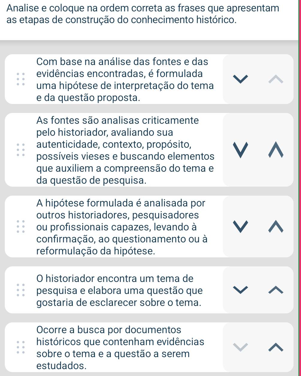 Analise e coloque na ordem correta as frases que apresentam 
as etapas de construção do conhecimento histórico. 
Com base na análise das fontes e das 
evidências encontradas, é formulada 
uma hipótese de interpretação do tema 
e da questão proposta. 
As fontes são analisas criticamente 
pelo historiador, avaliando sua 
autenticidade, contexto, propósito, 
possíveis vieses e buscando elementos 
V 
que auxiliem a compreensão do tema e 
da questão de pesquisa. 
A hipótese formulada é analisada por 
outros historiadores, pesquisadores 
ou profissionais capazes, levando à 
V 
confirmação, ao questionamento ou à 
reformulação da hipótese. 
O historiador encontra um tema de 
pesquisa e elabora uma questão que 
gostaria de esclarecer sobre o tema. 
Ocorre a busca por documentos 
históricos que contenham evidências 
sobre o tema e a questão a serem 
estudados.