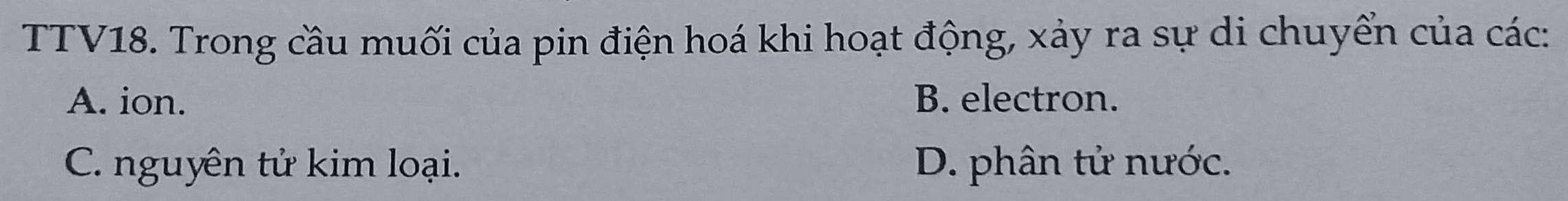 TTV18. Trong cầu muối của pin điện hoá khi hoạt động, xảy ra sự di chuyển của các:
A. ion. B. electron.
C. nguyên tử kim loại. D. phân tử nước.