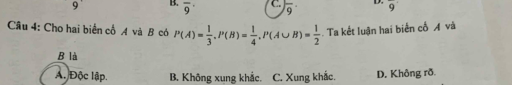 overline 9^((·) frac )9· overline 9
Câu 4: Cho hai biển cố A và B có P(A)= 1/3 , P(B)= 1/4 , P(A∪ B)= 1/2 . Ta kết luận hai biến cố A và
B là
A. Độc lập. B. Không xung khắc. C. Xung khắc. D. Không rõ.