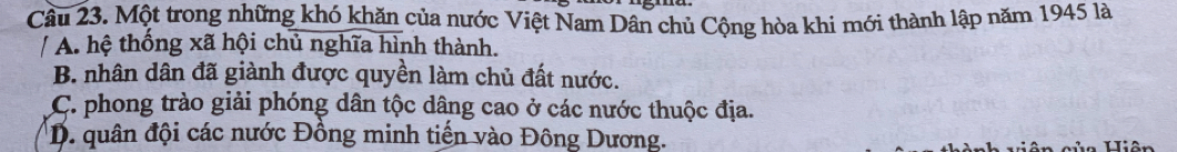 Cầu 23. Một trong những khó khăn của nước Việt Nam Dân chủ Cộng hòa khi mới thành lập năm 1945 là
/ A. hệ thống xã hội chủ nghĩa hình thành.
B. nhân dân đã giành được quyền làm chủ đất nước.
C. phong trào giải phóng dân tộc dâng cao ở các nước thuộc địa.
D. quân đội các nước Đồng minh tiến vào Đông Dương.