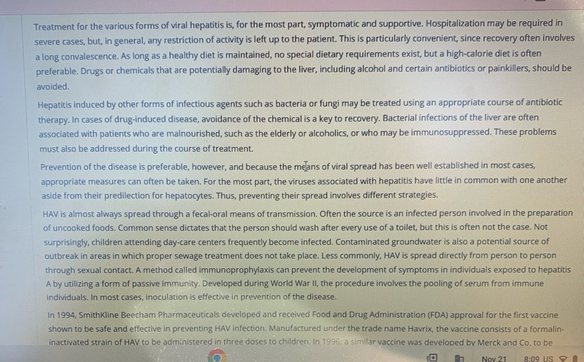 Treatment for the various forms of viral hepatitis is, for the most part, symptomatic and supportive. Hospitalization may be required in
severe cases, but, in general, any restriction of activity is left up to the patient. This is particularly convenient, since recovery often involves
a long convalescence. As long as a healthy diet is maintained, no special dietary requirements exist, but a high-calorie diet is often
preferable. Drugs or chemicals that are potentially damaging to the liver, including alcohol and certain antibiotics or painkillers, should be
avoided.
Hepatitis induced by other forms of infectious agents such as bacteria or fungi may be treated using an appropriate course of antibiotic
therapy. In cases of drug-induced disease, avoidance of the chemical is a key to recovery. Bacterial infections of the liver are often
associated with patients who are malnourished, such as the elderly or alcoholics, or who may be immunosuppressed. These problems
must also be addressed during the course of treatment.
Prevention of the disease is preferable, however, and because the means of viral spread has been well established in most cases,
appropriate measures can often be taken. For the most part, the viruses associated with hepatitis have little in common with one another
aside from their predilection for hepatocytes. Thus, preventing their spread involves different strategies.
HAV is almost always spread through a fecal-oral means of transmission. Often the source is an infected person involved in the preparation
of uncooked foods. Common sense dictates that the person should wash after every use of a toilet, but this is often not the case. Not
surprisingly, children attending day-care centers frequently become infected. Contaminated groundwater is also a potential source of
outbreak in areas in which proper sewage treatment does not take place. Less commonly, HAV is spread directly from person to person
through sexual contact. A method called immunoprophylaxis can prevent the development of symptoms in individuals exposed to hepatitis
A by utilizing a form of passive immunity. Developed during World War II, the procedure involves the pooling of serum from immune
individuals. In most cases, inoculation is effective in prevention of the disease.
In 1994, SmithKline Beecham Pharmaceuticals developed and received Food and Drug Administration (FDA) approval for the first vaccine
shown to be safe and effective in preventing HAV infection. Manufactured under the trade name Havrix, the vaccine consists of a formalin-
inactivated strain of HAV to be administered in three doses to children. In 1996, a similar vaccine was developed by Merck and Co. to be
 Nov 21 8:09