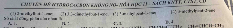 CHUYÊN ĐÊ HYDROCACBON KHÔNG NO- HÓA HọC 11 - SÁCH KNTT, CTST, CD
(1) 2 -methylbut- 1 -ene; (2) 3, 3 -dimethylbut- 1 -ene; (3) 3 -methylpent- 1 -ene; (4) 3 -methylpent- 2 -ene.
Số chất đồng phân của nhau là
A. 1. B. 2. C. 3. D. 4.
CU.CH=CHCH_2 : CH_2=CHCH=CH_2;