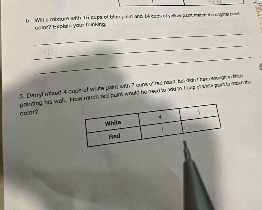 Will a mixture with 16 cups of blue paint and 14 cups of yellow paint match the original paint 
color? Explain your thinking. 
_ 
_ 
_ 
3. Darryl mixed 4 cups of white paint with 7 cups of red paint, but didn't have enough to finish 
painting his wall. How much red paint would he need to add to 1 cup of white paint to match the 
color?