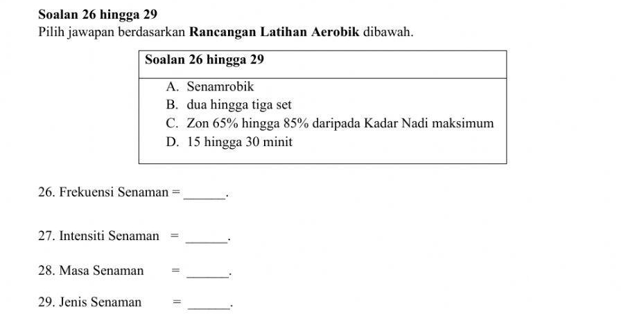 Soalan 26 hingga 29 
Pilih jawapan berdasarkan Rancangan Latihan Aerobik dibawah. 
26. Frekuensi Senaman =_ 
27. Intensiti Senaman = _· 
_ 
28. Masa Senaman ₹=
29. Jenis Senaman =
_