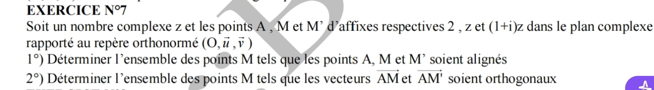 EXERCICE N°7 
Soit un nombre complexe z et les points A , M et M’ d’affixes respectives 2 , z et (1+i) z dans le plan complexe 
rapporté au repère orthonormé (O,vector u,vector v)
1°) Déterminer l'ensemble des points M tels que les points A, M et l M^(^,) * soient alignés
2°) Déterminer l'ensemble des points M tels que les vecteurs vector AM et vector AM' soient orthogonaux