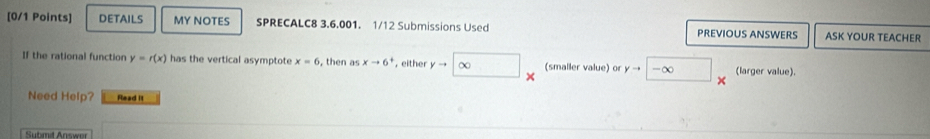 DETAILS MY NOTES SPRECALC8 3.6.001. 1/12 Submissions Used PREVIOUS ANSWERS ASK YOUR TEACHER 
If the rational function y=r(x) has the vertical asymptote x=6 , then as xto 6^+ , either yto ∈fty (smaller value) or yto -∈fty (larger value). 
Need Help? Read it 
Submid Answer
