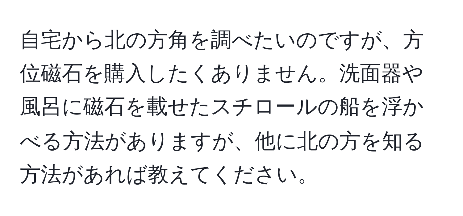 自宅から北の方角を調べたいのですが、方位磁石を購入したくありません。洗面器や風呂に磁石を載せたスチロールの船を浮かべる方法がありますが、他に北の方を知る方法があれば教えてください。