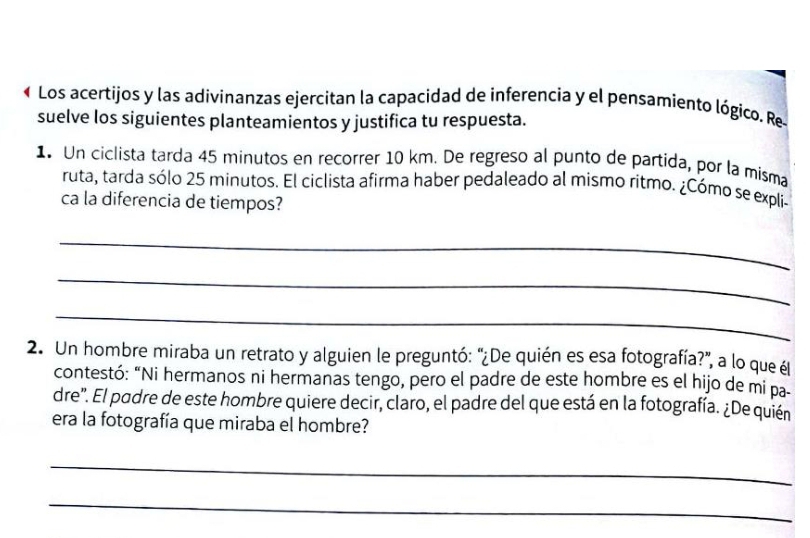 Los acertijos y las adivinanzas ejercitan la capacidad de inferencia y el pensamiento lógico. Re 
suelve los siguientes planteamientos y justifica tu respuesta. 
1 Un ciclista tarda 45 minutos en recorrer 10 km. De regreso al punto de partida, por la misma 
ruta, tarda sólo 25 minutos. El ciclista afirma haber pedaleado al mismo ritmo. ¿Cómo se expli 
ca la diferencia de tiempos? 
_ 
_ 
_ 
2. Un hombre miraba un retrato y alguien le preguntó: "¿De quién es esa fotografía?", a lo que él 
contestó: “Ni hermanos ni hermanas tengo, pero el padre de este hombre es el hijo de mi pa 
dre'. El podre de este hombre quiere decir, claro, el padre del que está en la fotografía. ¿De quién 
era la fotografía que miraba el hombre? 
_ 
_