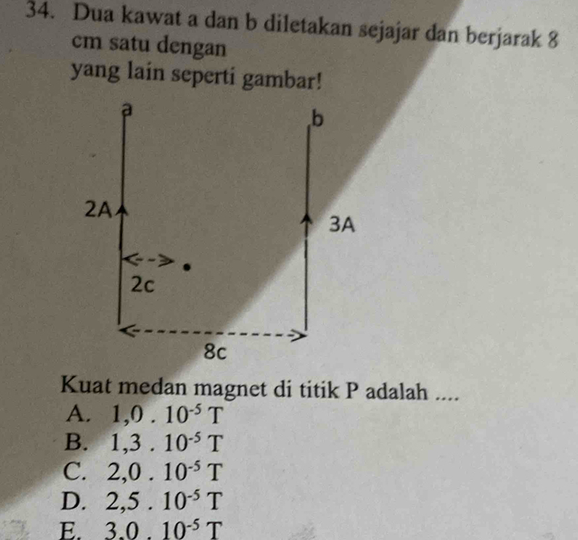 Dua kawat a dan b diletakan sejajar dan berjarak 8
cm satu dengan
yang lain seperti gambar!
a
b
2A
3A
2c
8c
Kuat medan magnet di titik P adalah ....
A. 1, 0.10^(-5)T
B. 1, 3.10^(-5)T
C. 2, 0.10^(-5)T
D. 2,5.10^(-5)T
E. 3.0.10^(-5)T