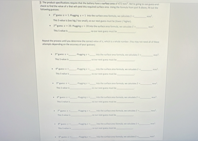 The product specifications require that the battery have a surface area o 472mm^3. We're going to use guess-and-
check to find the value of x that will yield this required surface area. Using the formula from part 8 above, fill out the
following guesses:
1° guess x=1. Plugging x=1 into the surface area formula, we calculate S= _ mm^3.
This S value is (too big / too small), so our next guess must be (lower / higher).
2^(nd) guess: x=20 、P Aggir x=20 into the surface area formula, we calcullate S= _ mm^2.
This 5 value is _  so our next guess must b
_
Repeat the process until you determine the correct value of x, which is a whole number. (You may not need all of these
attempts depending on the accuracy of your guesses!
3° guess: x= _ . Plugzing x= _into the surface area formula, we calculate S= _ mm^2.
_
This S value is _, so our next guess must be 
_
4° guess x= _ Plugging x= _into the surface area formula, we calculate S= mm^2.
This 5 value is_   so our next guess must be
_
5° guessc x= _  Plugging x= _into the surface area formula, we calcullate S= _ mm^2.
This $ value is _, so our next guess must be_
_
6° guess x= _ Plugt ∠ E= _into the surface area formula, we calculate 5= mm^2.
This $ value is_  so our nest guess must be
_
7º guess: x= , Plugging x= into the surface area formula, we calculate S= _ mm^2.
_
This 5 valuæ is , so our next guess must be
_
8° guas x= Plugging x= _  sto the surface area formula, we calculate S= _ mm^2
_
This 5 value is , so our next guess must be _
9° guet. x= _  Plugging x= _ into the surface area formula, we calculate S= _ mm^2