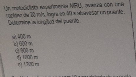 Un motociclista experimenta MRU, avanza con una
rapidez de 20 m/s, logra en 40 s atravesar un puente.
Determine la longitud del puente.
a) 400 m
b) 600 m
c) 800 m
d) 1000 m
e) 1200 m