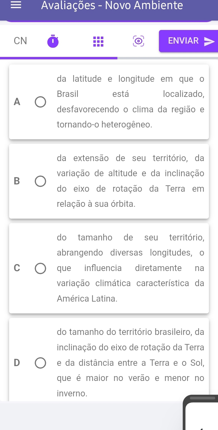 Avaliações - Novo Ambiente
CN ENVIAR
da latitude e longitude em que o
Brasil está localizado,
A
desfavorecendo o clima da região e
tornando-o heterogêneo.
da extensão de seu território, da
variação de altitude e da inclinação
B
do eixo de rotação da Terra em
relação à sua órbita.
do tamanho de seu território,
abrangendo diversas longitudes, o
C que influencia diretamente na
variação climática característica da
América Latina.
do tamanho do território brasileiro, da
inclinação do eixo de rotação da Terra
D e da distância entre a Terra e o Sol,
que é maior no verão e menor no
inverno.