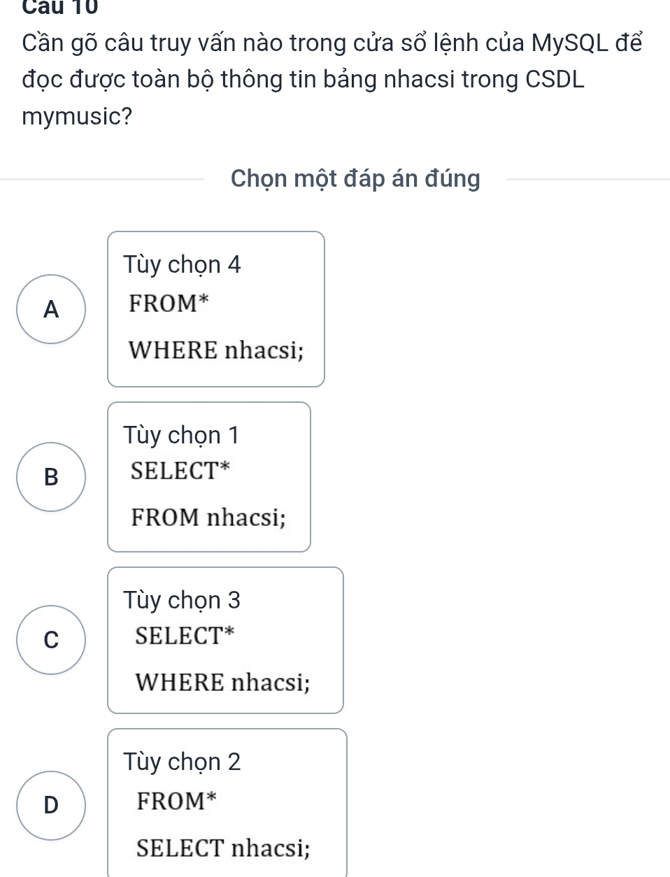 Cau 10
Cần gõ câu truy vấn nào trong cửa sổ lệnh của MySQL để
đọc được toàn bộ thông tin bảng nhacsi trong CSDL
mymusic?
Chọn một đáp án đúng
Tùy chọn 4
A FROM*
WHERE nhacsi;
Tùy chọn 1
B SELECT*
FROM nhacsi;
Tùy chọn 3
C SELECT*
WHERE nhacsi;
Tùy chọn 2
D FROM*
SELECT nhacsi;