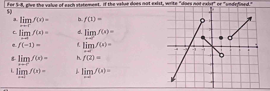 For 5-8, give the value of each statement. If the value does not exist, write “does not exist” or “undefined.” 
5) 
a. limlimits _xto -1^-f(x)=
b. f(1)=
d. 
C. limlimits _xto 0f(x)= limlimits _xto 2^+f(x)=
e. f(-1)= f. limlimits _xto 1^-f(x)=
g. limlimits _xto -1^+f(x)=
h. f(2)=
j. 
i. limlimits _xto 2f(x)= limlimits _xto 1f(x)=