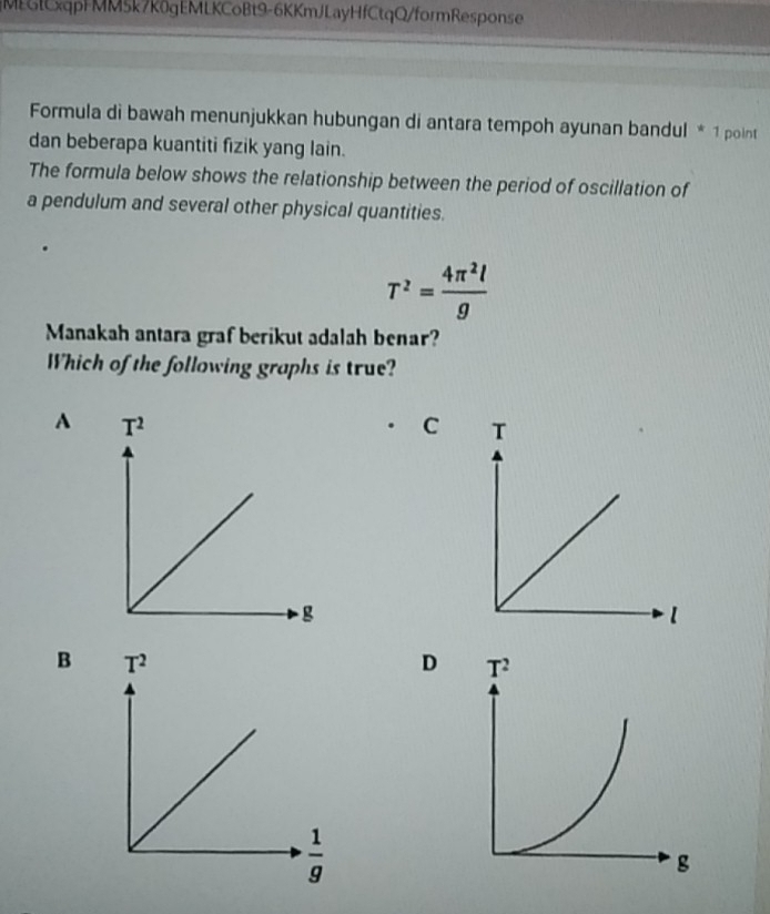 MEGlCxqpFMM5k7K0gEMLKCoBt9-6KKmJLayHfCtqQ/formResponse
Formula di bawah menunjukkan hubungan di antara tempoh ayunan bandul * 1 point
dan beberapa kuantiti fizik yang lain.
The formula below shows the relationship between the period of oscillation of
a pendulum and several other physical quantities.
T^2= 4π^2l/g 
Manakah antara graf berikut adalah benar?
Which of the following graphs is true?
A T^2
C T
g
l
B T^2
D
 1/g 