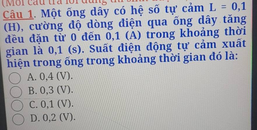 (Môi cầu tra loi đu
Câu 1. Một ống dây có hệ số tự cảm L=0,1
(H), cường độ dòng điện qua ống dây tăng
đều đặn từ 0 đến 0, 1 (A) trong khoảng thời
gian là 0,1 (s). Suất điện động tự cảm xuất
hiện trong ống trong khoảng thời gian đó là:
A. 0, 4 (V).
B. 0, 3 (V).
C. 0, 1 (V).
D. 0, 2 (V).