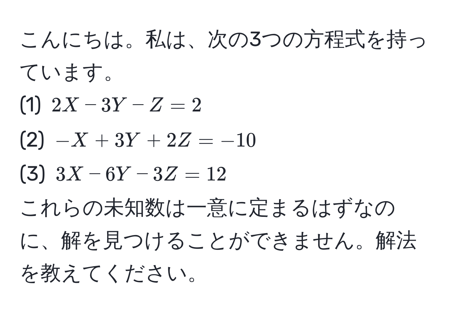 こんにちは。私は、次の3つの方程式を持っています。  
(1) $2X - 3Y - Z = 2$  
(2) $-X + 3Y + 2Z = -10$  
(3) $3X - 6Y - 3Z = 12$  
これらの未知数は一意に定まるはずなのに、解を見つけることができません。解法を教えてください。