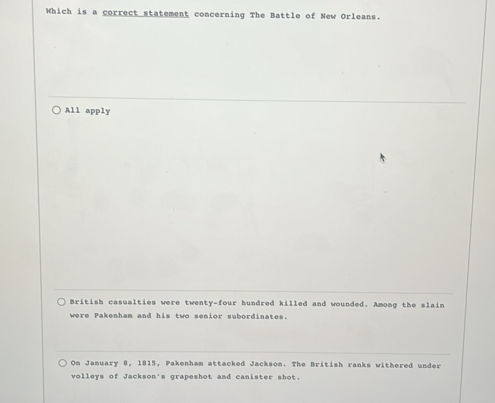 Which is a correct statement concerning The Battle of New Orleans.
All apply
British casualties were twenty-four hundred killed and wounded. Among the slain
were Pakenham and his two senior subordinates.
On January 8, 1815, Pakenham attacked Jackson. The British ranks withered under
volleys of Jackson's grapeshot and canister shot.