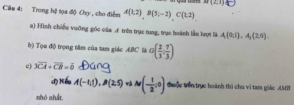 quả điểm M(2;3)
Câu 4: Trong hệ tọa độ Oxy , cho điểm A(1;2), B(5;-2), C(1;2). 
a) Hình chiếu vuông góc của A trên trục tung, trục hoành lần lượt là A_1(0;1), A_2(2;0). 
b) Tọa độ trọng tâm của tam giác ABC là G( 2/3 ; 7/3 )
c) 3vector CA+vector CB=vector 0
d) A(-1;1), B(2;5) và M(- 1/2 ;0) thuộc trên trục hoành thì chu vi tam giác AMB
nhỏ nhất,