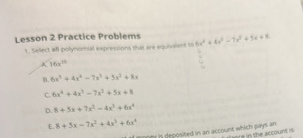 Lesson 2 Practice Problems
1. Select all polynomial expressions that are equivalent to 6x^4+4x^3-7x^2+5x+8.
A. 16x^(10)
B. 6x^5+4x^4-7x^3+5x^2+8x
C. 6x^4+4x^3-7x^2+5x+8
D. 8+5x+7x^2-4x^3+6x^4
E. 8+5x-7x^2+4x^3+6x^4
money is deposited in an account which pays an
nce in the account is