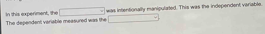 In this experiment, the □ was intentionally manipulated. This was the independent variable. 
The dependent variable measured was the □.
