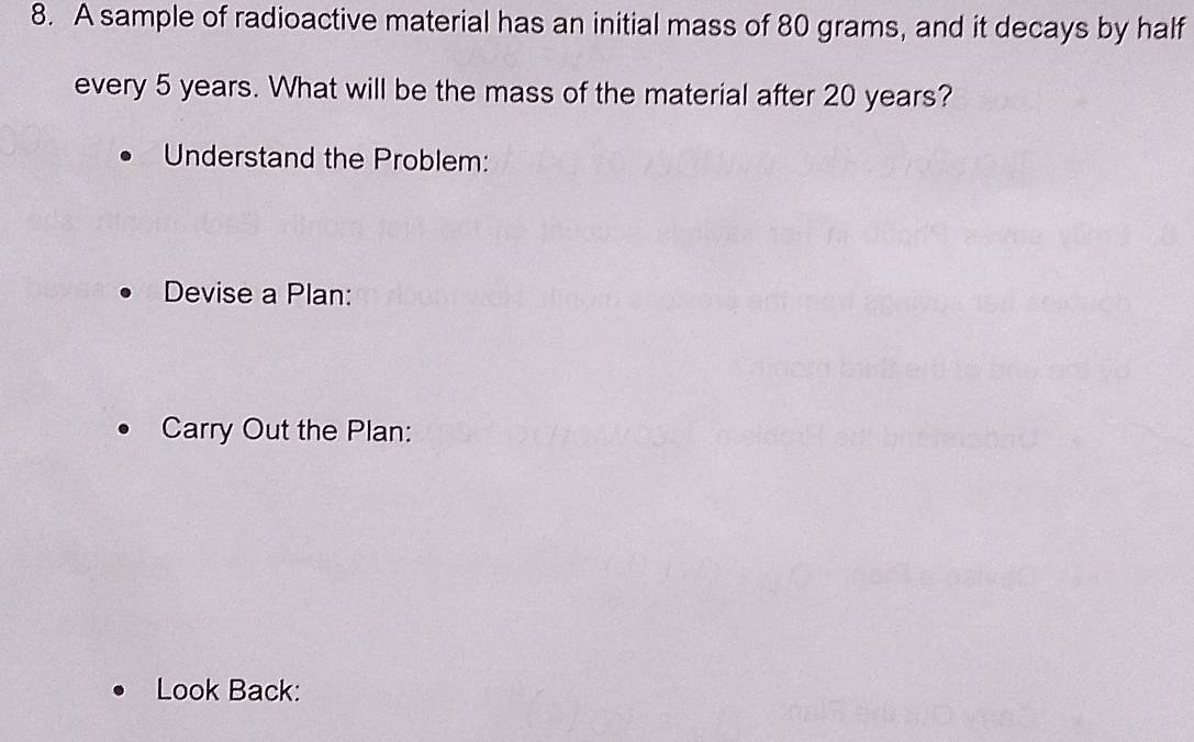 A sample of radioactive material has an initial mass of 80 grams, and it decays by half 
every 5 years. What will be the mass of the material after 20 years? 
Understand the Problem: 
Devise a Plan: 
Carry Out the Plan: 
Look Back: