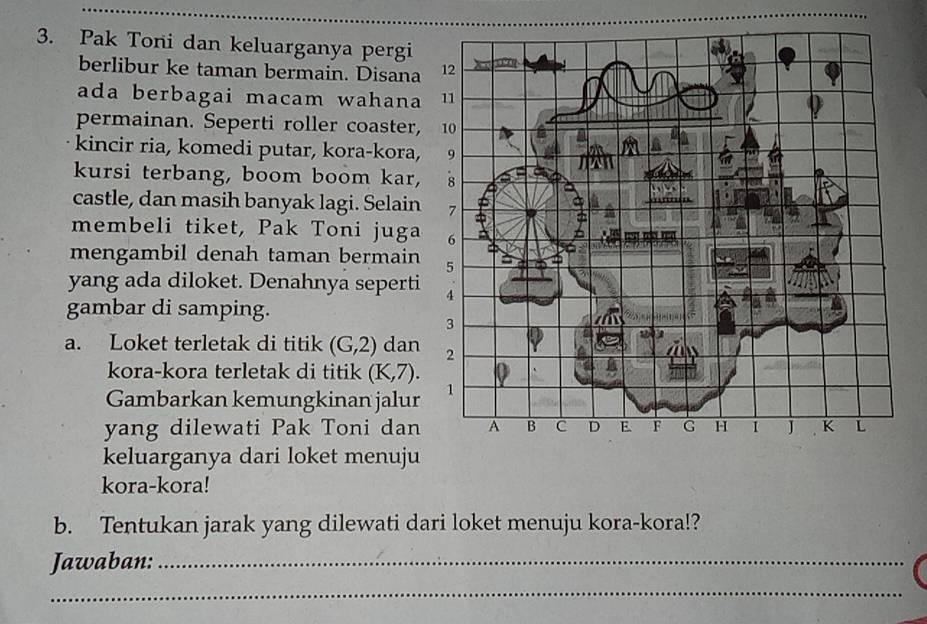 Pak Toni dan keluarganya pergi 
berlibur ke taman bermain. Disana 
ada berbagai macam wahana 
permainan. Seperti roller coaster, 
kincir ria, komedi putar, kora-kora, 
kursi terbang, boom boom kar, 
castle, dan masih banyak lagi. Selain 
membeli tiket, Pak Toni juga 
mengambil denah taman bermain 
yang ada diloket. Denahnya seperti 
gambar di samping. 
a. Loket terletak di titik (G,2) dan 
kora-kora terletak di titik (K,7). 
Gambarkan kemungkinan jalur 
yang dilewati Pak Toni dan 
keluarganya dari loket menuju 
kora-kora! 
b. Tentukan jarak yang dilewati dari loket menuju kora-kora!? 
Jawaban:_ 
_