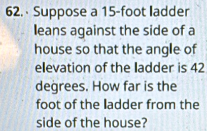 Suppose a 15-foot ladder 
leans against the side of a 
house so that the angle of 
elevation of the ladder is 42
degrees. How far is the 
foot of the ladder from the 
side of the house?