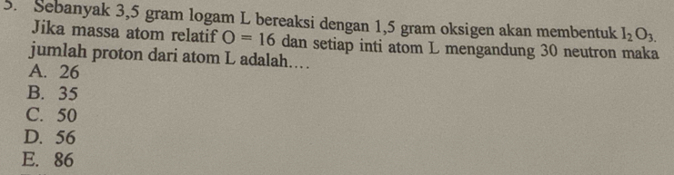 Sebanyak 3,5 gram logam L bereaksi dengan 1,5 gram oksigen akan membentuk I_2O_3.
Jika massa atom relatif O=16 dan setiap inti atom L mengandung 30 neutron maka
jumlah proton dari atom L adalah..
A. 26
B. 35
C. 50
D. 56
E. 86