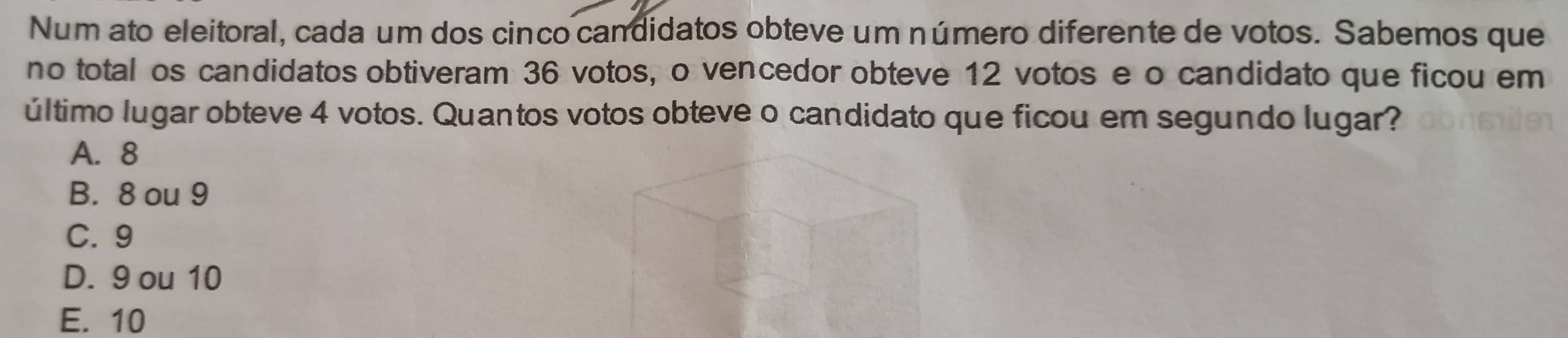 Num ato eleitoral, cada um dos cinco candidatos obteve um número diferente de votos. Sabemos que
no total os candidatos obtiveram 36 votos, o vencedor obteve 12 votos e o candidato que ficou em
último lugar obteve 4 votos. Quantos votos obteve o candidato que ficou em segundo lugar?
A. 8
B. 8 ou 9
C. 9
D. 9 ou 10
E. 10