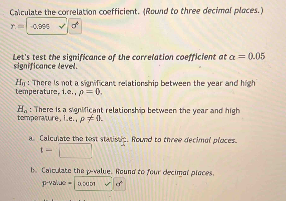 Calculate the correlation coefficient. (Round to three decimal places.)
r.=-0.995 surd 10^6
Let's test the significance of the correlation coefficient at alpha =0.05
significance level.
H_0 : There is not a significant relationship between the year and high 
temperature, i.e., rho =0.
H_a : There is a significant relationship between the year and high 
temperature, i.e., rho != 0. 
a. Calculate the test statistic. Round to three decimal places.
t=□
b. Calculate the p -value. Round to four decimal places.
p-value = 0.0001 sigma^6