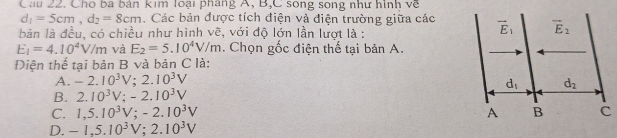 Cho ba bản kim loại pháng A, B,C song song như hình về
d_1=5cm,d_2=8cm. Các bản được tích điện và điện trường giữa các
bản là đều, có chiều như hình vẽ, với độ lớn lần lượt là :
E_1=4.10^4V/m và E_2=5.10^4V/m. Chọn gốc điện thế tại bản A.
Điện thế tại bản B và bản C là:
A. -2.10^3V;2.10^3V
B. 2.10^3V;-2.10^3V
C. 1,5.10^3V;-2.10^3V
D. -1,5.10^3V;2.10^3V