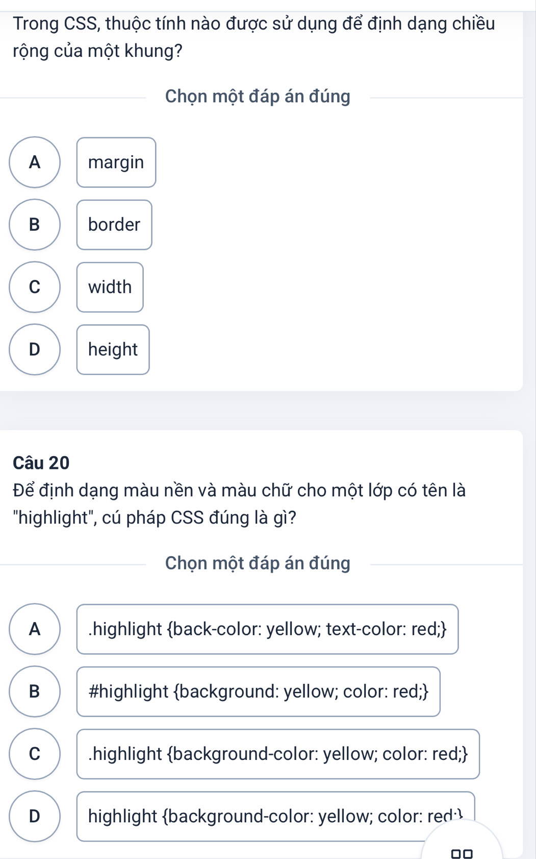 Trong CSS, thuộc tính nào được sử dụng để định dạng chiều
rộng của một khung?
Chọn một đáp án đúng
A margin
B border
C width
D height
Câu 20
Để định dạng màu nền và màu chữ cho một lớp có tên là
"highlight", cú pháp CSS đúng là gì?
Chọn một đáp án đúng
A .highlight back-color: yellow; text-color: red;
B #highlight background: yellow; color: red;
C .highlight background-color: yellow; color: red;
D highlight background-color: yellow; color: red·
□□