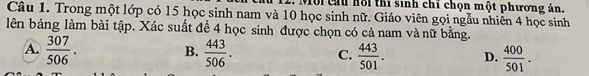 Với cầu hồi thi sinh chỉ chọn một phương án.
Câu 1. Trong một lớp có 15 học sinh nam và 10 học sinh nữ. Giáo viên gọi ngẫu nhiên 4 học sinh
lên bảng làm bài tập. Xác suất để 4 học sinh được chọn có cả nam và nữ bằng.
A.  307/506 .  443/506 .  443/501 . 
B.
C.
D.  400/501 .