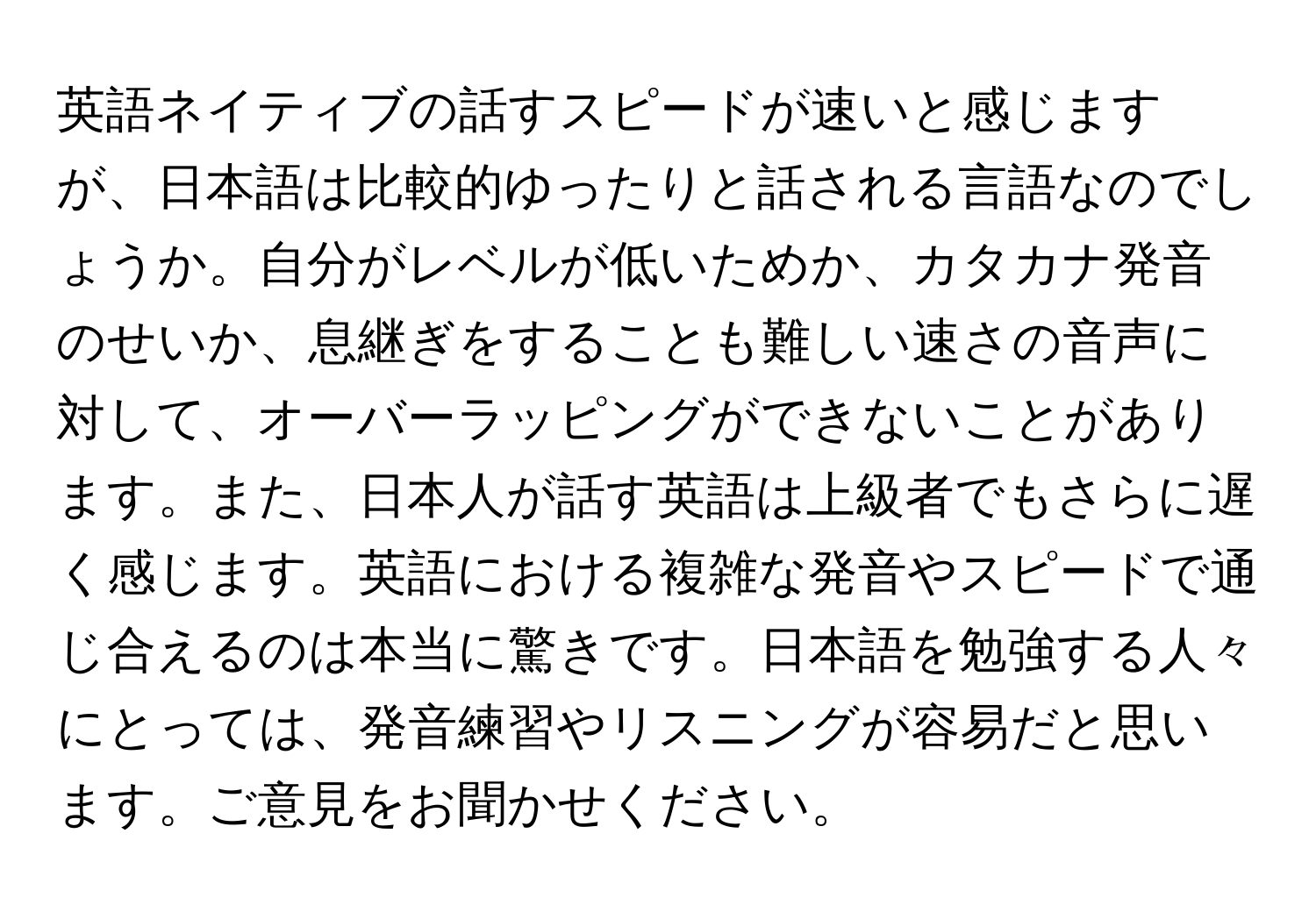 英語ネイティブの話すスピードが速いと感じますが、日本語は比較的ゆったりと話される言語なのでしょうか。自分がレベルが低いためか、カタカナ発音のせいか、息継ぎをすることも難しい速さの音声に対して、オーバーラッピングができないことがあります。また、日本人が話す英語は上級者でもさらに遅く感じます。英語における複雑な発音やスピードで通じ合えるのは本当に驚きです。日本語を勉強する人々にとっては、発音練習やリスニングが容易だと思います。ご意見をお聞かせください。