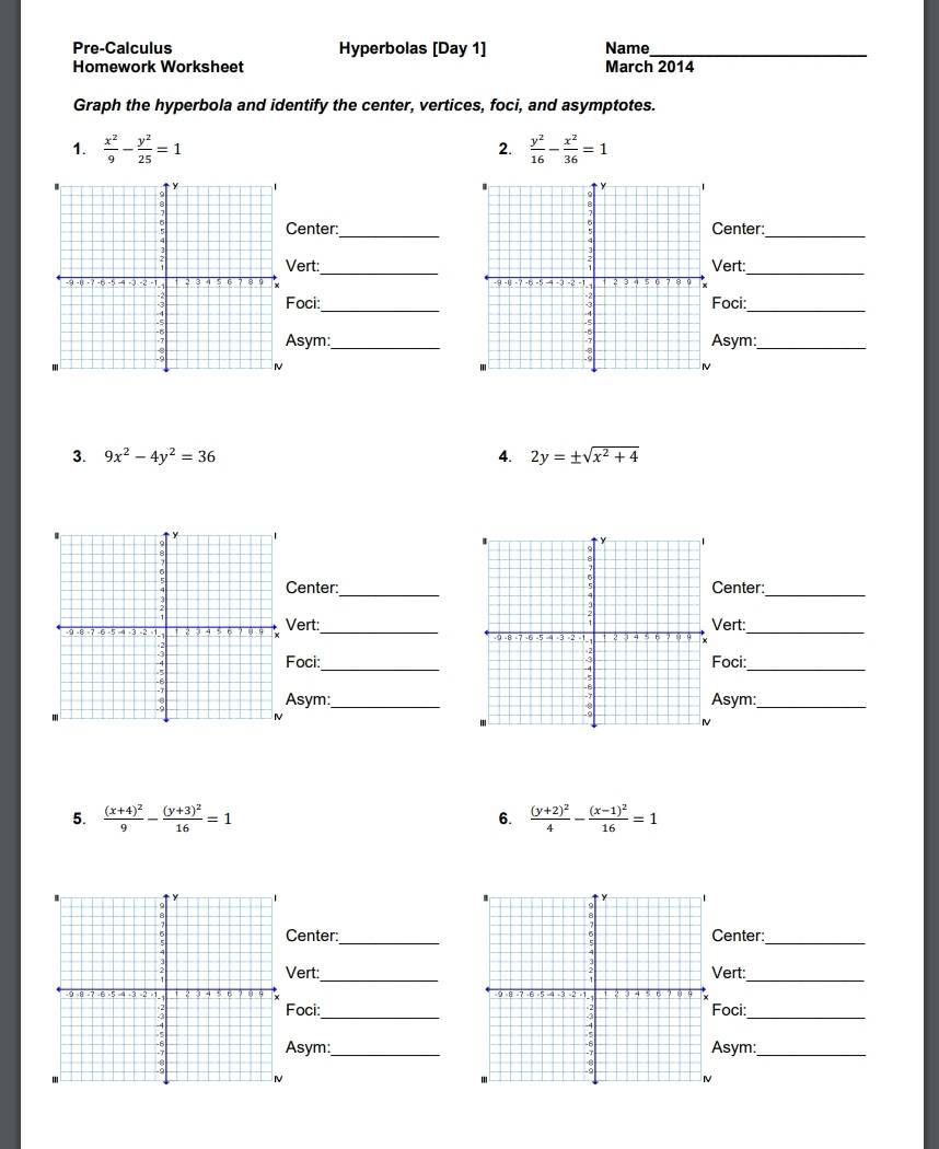 Pre-Calculus Hyperbolas [Day 1] Name_ 
Homework Worksheet March 2014 
Graph the hyperbola and identify the center, vertices, foci, and asymptotes. 
1.  x^2/9 - y^2/25 =1  y^2/16 - x^2/36 =1
2. 
_ 
enter:_enter:_ 
ert:ert:_ 

oci:_oci:_ 
sym:_sym:_ 
3. 9x^2-4y^2=36 4. 2y=± sqrt(x^2+4)
enter:_enter:_ 
ert:_ert:_ 
oci:_oci:_ 
sym:_sym:_ 
5. frac (x+4)^29-frac (y+3)^216=1 6. frac (y+2)^24-frac (x-1)^216=1
_ 
Center:enter: 
_ 
ert:_ert:_ 
_oci:_ 
oci: 
sym:_sym:_