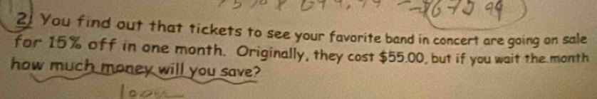 You find out that tickets to see your favorite band in concert are going on sale 
for 15% off in one month. Originally, they cost $55.00, but if you wait the month
how much money will you save?