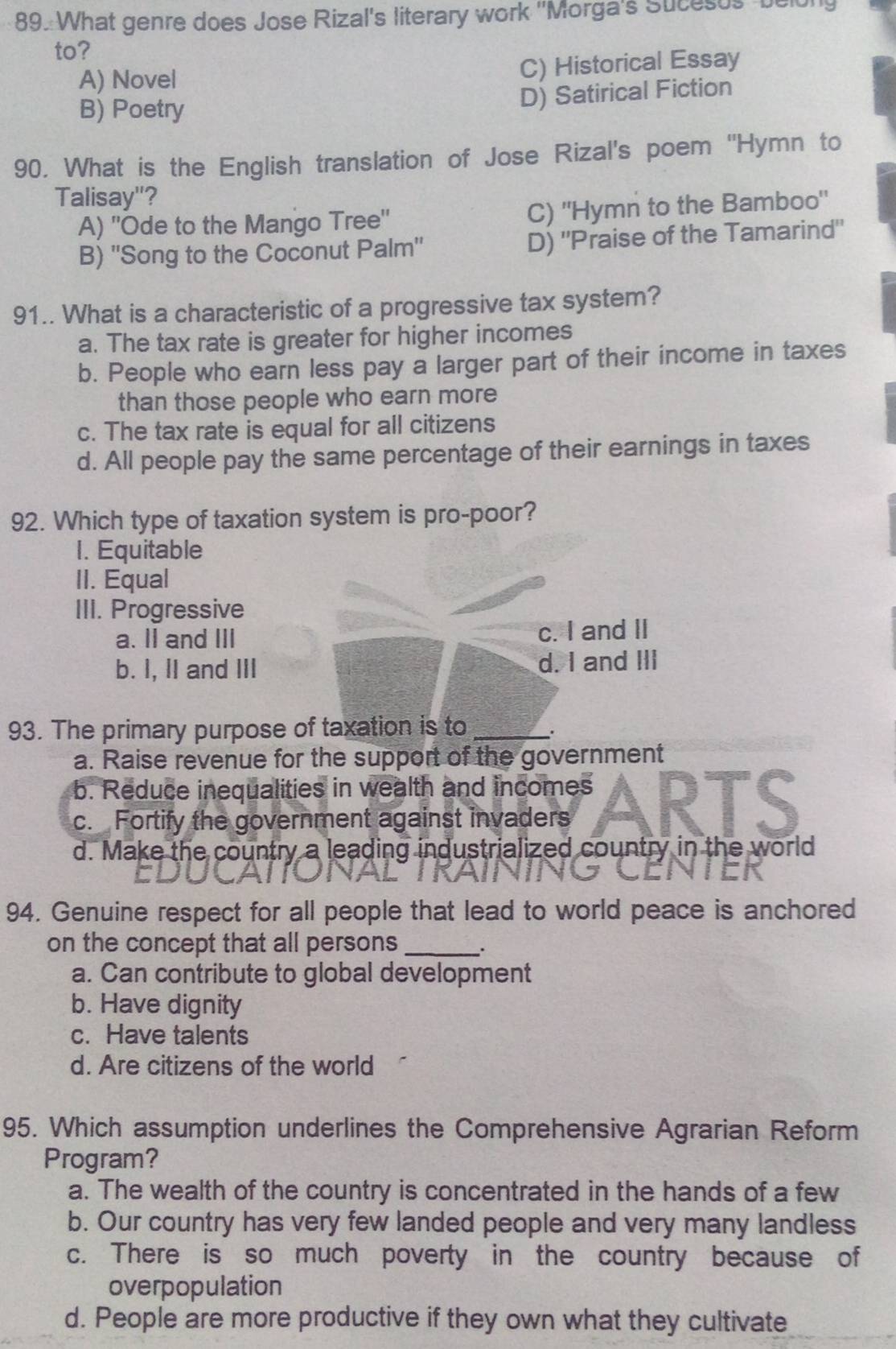 What genre does Jose Rizal's literary work ''Morga's Sucesus belon
to?
A) Novel
C) Historical Essay
B) Poetry
D) Satirical Fiction
90. What is the English translation of Jose Rizal's poem ''Hymn to
Talisay"?
A) ''Ode to the Mango Tree'' C) 'Hymn to the Bamboo'
B) 'Song to the Coconut Palm' D) "Praise of the Tamarind"
91.. What is a characteristic of a progressive tax system?
a. The tax rate is greater for higher incomes
b. People who earn less pay a larger part of their income in taxes
than those people who earn more
c. The tax rate is equal for all citizens
d. All people pay the same percentage of their earnings in taxes
92. Which type of taxation system is pro-poor?
1. Equitable
II. Equal
III. Progressive
a. II and III c. I and II
b. I, II and III d. I and III
93. The primary purpose of taxation is to _.
a. Raise revenue for the support of the government
b. Reduce inequalities in wealth and incomes
c. Fortify the government against invaders ARts
d. Make the country a leading industrialized country in the world
94. Genuine respect for all people that lead to world peace is anchored
on the concept that all persons_ :
a. Can contribute to global development
b. Have dignity
c. Have talents
d. Are citizens of the world
95. Which assumption underlines the Comprehensive Agrarian Reform
Program?
a. The wealth of the country is concentrated in the hands of a few
b. Our country has very few landed people and very many landless
c. There is so much poverty in the country because of
overpopulation
d. People are more productive if they own what they cultivate