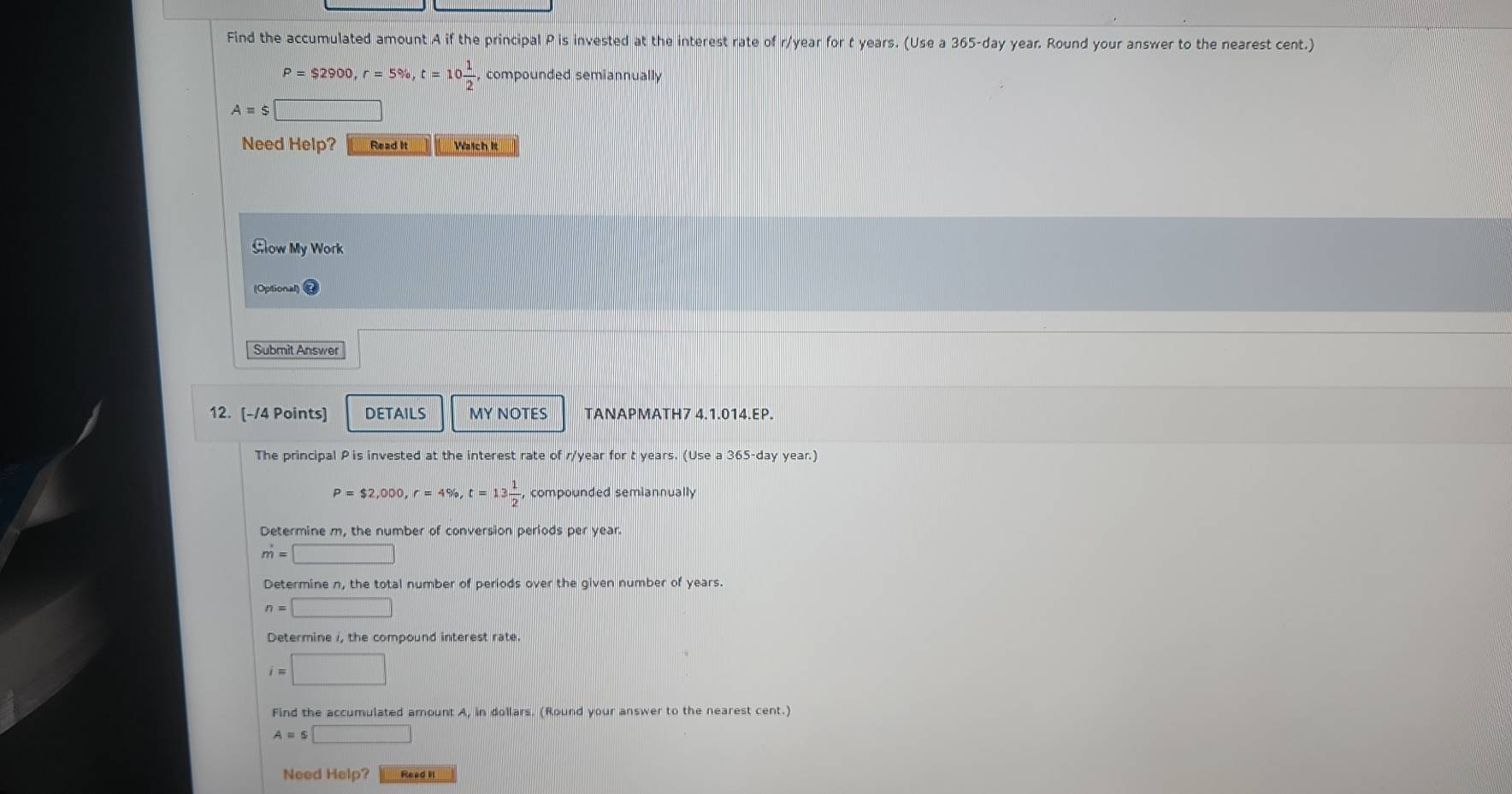 Find the accumulated amount A if the principal P is invested at the interest rate of r/year for t years. (Use a 365-day year. Round your answer to the nearest cent.)
P=$2900, r=5% , t=10 1/2 , compounded semiannually
A=$□
Need Help? Read It Waich it 
Glow My Work 
(Optional) @ 
Submit Answer 
12. [-/4 Points] DETAILS MY NOTES TANAPMATH7 4.1.014.EP. 
The principal P is invested at the interest rate of r/year for t years. (Use a 365-day year.)
P=$2,000, r=4% , t=13 1/2 , compounded semiannually 
Determine m, the number of conversion periods per year.
m=□
Determine n, the total number of periods over the given number of years.
n=□
Determine i, the compound interest rate.
i=□
Find the accumulated amount A, in dollars. (Round your answer to the nearest cent.)
A=s□
Need Help? Read II