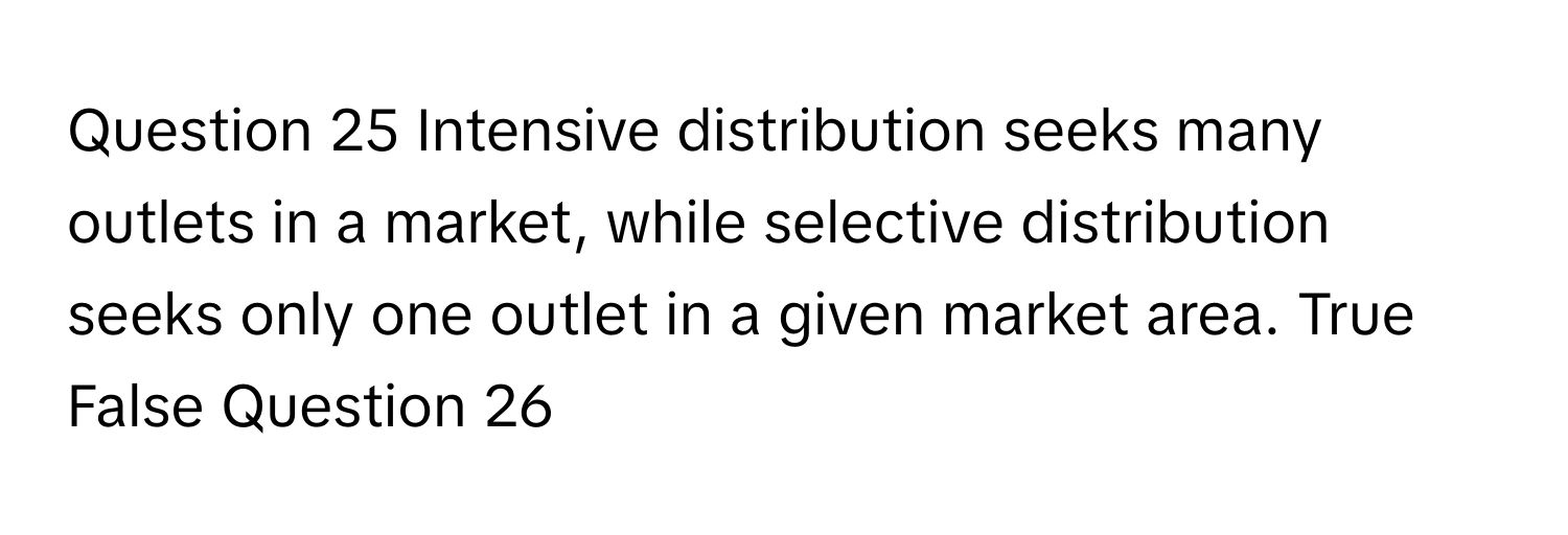 Intensive distribution seeks many outlets in a market, while selective distribution seeks only one outlet in a given market area. True False Question 26