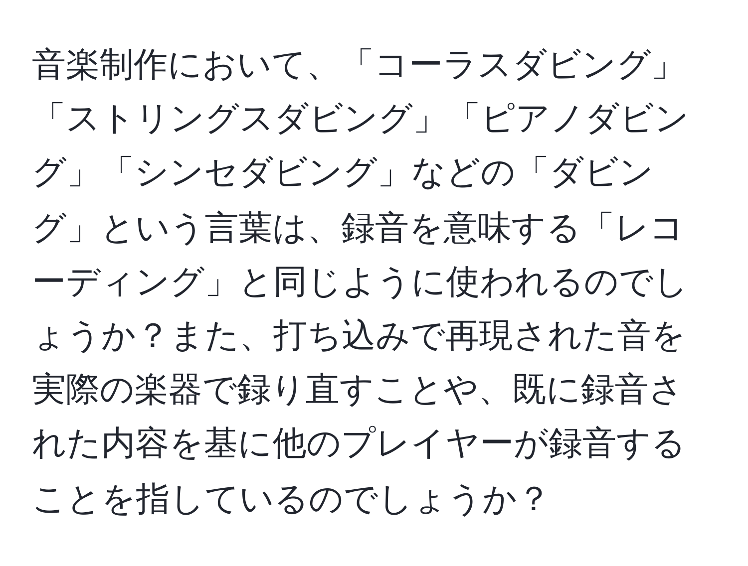 音楽制作において、「コーラスダビング」「ストリングスダビング」「ピアノダビング」「シンセダビング」などの「ダビング」という言葉は、録音を意味する「レコーディング」と同じように使われるのでしょうか？また、打ち込みで再現された音を実際の楽器で録り直すことや、既に録音された内容を基に他のプレイヤーが録音することを指しているのでしょうか？