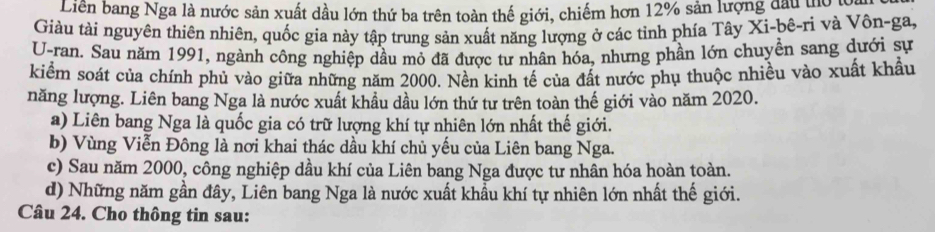 Liên bang Nga là nước sản xuất dầu lớn thứ ba trên toàn thế giới, chiếm hơn 12% sản lượng đầu hoa
Giàu tài nguyên thiên nhiên, quốc gia này tập trung sản xuất năng lượng ở các tỉnh phía Tây Xi-bê-ri và Vôn-ga,
U-ran. Sau năm 1991, ngành công nghiệp dầu mỏ đã được tư nhân hóa, nhưng phần lớn chuyền sang dưới sự
kiểm soát của chính phủ vào giữa những năm 2000. Nền kinh tế của đất nước phụ thuộc nhiều vào xuất khẩu
năng lượng. Liên bang Nga là nước xuất khầu dầu lớn thứ tư trên toàn thế giới vào năm 2020.
a) Liên bang Nga là quốc gia có trữ lượng khí tự nhiên lớn nhất thế giới.
b) Vùng Viễn Đông là nơi khai thác dầu khí chủ yếu của Liên bang Nga.
c) Sau năm 2000, công nghiệp dầu khí của Liên bang Nga được tư nhân hóa hoàn toàn.
d) Những năm gần đây, Liên bang Nga là nước xuất khẩu khí tự nhiên lớn nhất thế giới.
Câu 24. Cho thông tin sau: