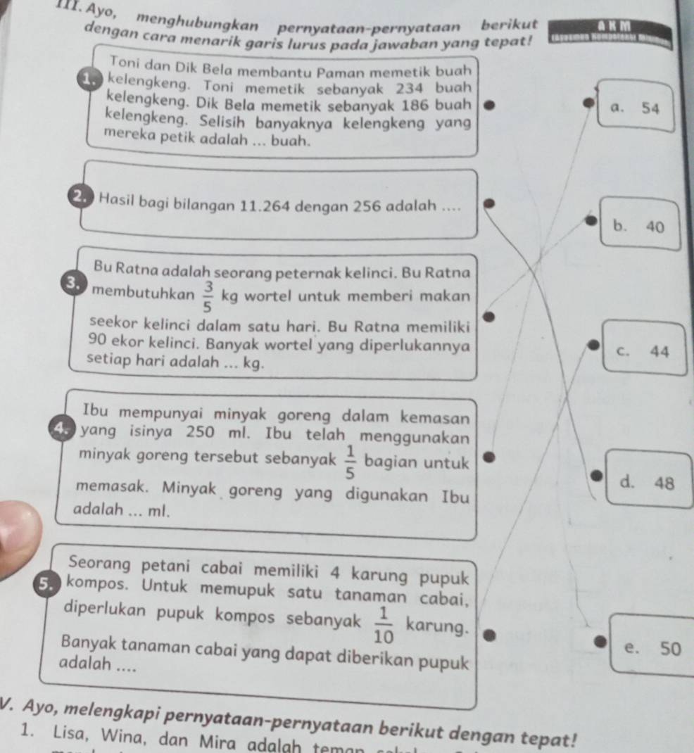 1II. Ayo, menghubungkan pernyataan-pernyataan berikut A KM
dengan cara menarik garis lurus pada jawaban yang tepat!
Toni dan Dik Bela membantu Paman memetik buah
kelengkeng. Toni memetik sebanyak 234 buah
kelengkeng. Dik Bela memetik sebanyak 186 buah a. 54
kelengkeng. Selisih banyaknya kelengkeng yang
mereka petik adalah ... buah.
20 Hasil bagi bilangan 11.264 dengan 256 adalah ...._
b. 40
Bu Ratna adalah seorang peternak kelinci. Bu Ratna
3. membutuhkan  3/5  kg wortel untuk memberi makan
seekor kelinci dalam satu hari. Bu Ratna memiliki
90 ekor kelinci. Banyak wortel yang diperlukannya c. 44
setiap hari adalah ... kg.
Ibu mempunyai minyak goreng dalam kemasan
Go yang isinya 250 ml. Ibu telah menggunakan
minyak goreng tersebut sebanyak  1/5  bagian untuk
d. 48
memasak. Minyak goreng yang digunakan Ibu
adalah ... ml.
Seorang petani cabai memiliki 4 karung pupuk
5. kompos. Untuk memupuk satu tanaman cabai,
diperlukan pupuk kompos sebanyak  1/10  karung.
e、 50
Banyak tanaman cabai yang dapat diberikan pupuk
adalah ....
V. Ayo, melengkapi pernyataan-pernyataan berikut dengan tepat!
1. Lisa, Wina, dan Mira adalgh teman