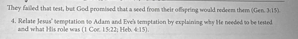 They failed that test, but God promised that a seed from their offspring would redeem them (Gen. 3:15). 
4. Relate Jesus’ temptation to Adam and Eve’s temptation by explaining why He needed to be tested 
and what His role was (1 Cor. 15:22; Heb. 4:15).