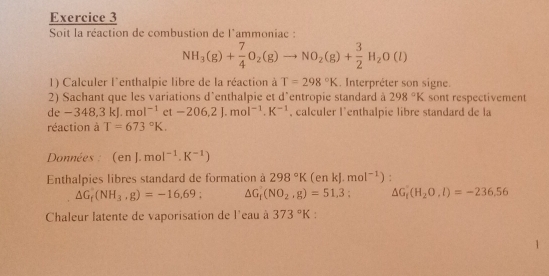 Soit la réaction de combustion de l'ammoniac :
NH_3(g)+ 7/4 O_2(g)to NO_2(g)+ 3/2 H_2O(l)
1) Calculer l'enthalpie libre de la réaction à T=298°K. Interpréter son signe. 
2) Sachant que les variations d'enthalpie et d'entropie standard à 298°K sont respectivement 
1c -348,3kJ.mol^(-1) et -206.2J.mol^(-1).K^(-1) , calculer l'enthalpie libre standard de la 
réaction à T=673°K. 
Données : (enJ.mol^(-1).K^(-1))
Enthalpies libres standard de formation à 298°K(enkJ.mol^(-1)).
△ G_t(NH_3,g)=-16,69; △ G_1(NO_2,g)=51,3 : △ G_1(H_2O,l)=-236.56
Chaleur latente de vaporisation de l'eau à 373°K : 
1