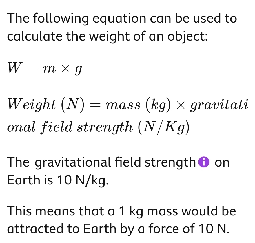 The following equation can be used to 
calculate the weight of an object:
W=m* g
Weight (N)=mass(kg)* gravi itati 
onal field strength (N/Kg)
The gravitational field strength on 
Earth is 10 N/kg. 
This means that a 1 kg mass would be 
attracted to Earth by a force of 10 N.