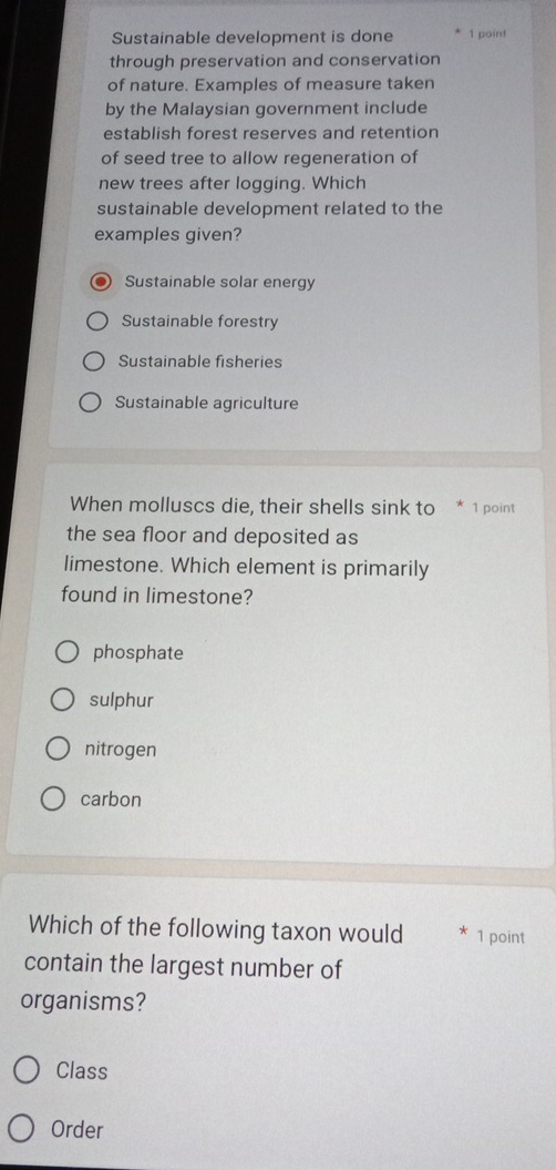 Sustainable development is done 1 point
through preservation and conservation
of nature. Examples of measure taken
by the Malaysian government include
establish forest reserves and retention
of seed tree to allow regeneration of
new trees after logging. Which
sustainable development related to the
examples given?
Sustainable solar energy
Sustainable forestry
Sustainable fisheries
Sustainable agriculture
When molluscs die, their shells sink to * 1 point
the sea floor and deposited as
limestone. Which element is primarily
found in limestone?
phosphate
sulphur
nitrogen
carbon
Which of the following taxon would 1 point
contain the largest number of
organisms?
Class
Order